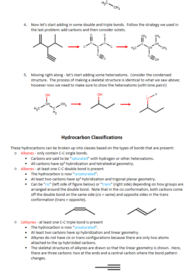 Untitled picture.png 0 


Now let's start adding in some double and triple bonds.  Follow the strategy we used in the last problem: add carbons and then consider octets.
Untitled picture.png CH 
/ CH 
O 一 O 
CH3 

Moving right along - let's start adding some heteroatoms.  Consider the condensed structure.  The process of making a skeletal structure is identical to what we saw above; however now we need to make sure to show the heteroatoms (with lone pairs!)
Untitled picture.png он 
он 
сн 
сн 





Carbons are said to be "saturated" with hydrogen or other heteroatoms.
All carbons have sp3 hybridization and tetrahedral geometry.
Alkanes - only contain C-C single bonds.  
The hydrocarbon is now "unsaturated".
At least two carbons have sp2 hybridization and trigonal planar geometry.
Untitled picture.png 
Can be "cis" (left side of figure below) or "trans" (right side) depending on how groups are arranged around the double bond.  Note that in the cis conformation, both carbons come off the double bond on the same side (cis = same) and opposite sides in the trans conformation (trans = opposite). 
Alkenes - at least one C-C double bond is present
The hydrocarbon is now "unsaturated".
At least two carbons have sp hybridization and linear geometry.
Alkynes do not have cis or trans configurations because there are only two atoms attached to the sp hybrizided carbons.
The skeletal structures of alkynes are drawn so that the linear geometry is shown.  Here, there are three carbons: two at the ends and a central carbon where the bond pattern changes.
Untitled picture.png 
1Alkynes - at least one C-C triple bond is present
Aromatics - a special type of hydrocarbon where the carbons are arranged in a ring with each carbon having an sp3 hybridization.  Consequently, each carbon has one double bond and two single bonds.  The simplest aromatic compound is benzene (C6H6) and is shown below.
These hydrocarbons can be broken up into classes based on the types of bonds that are present:
Hydrocarbon Classifications
